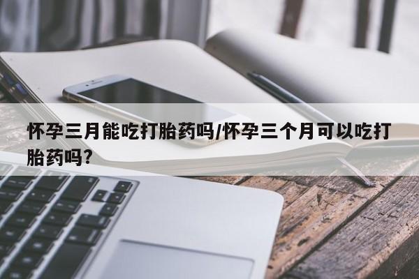 米非米索如何购买怀孕三月能吃打胎药吗/怀孕三个月可以吃打胎药吗?