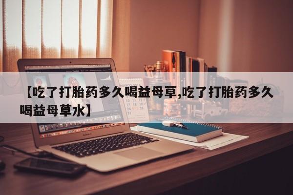 米非米索如何购买【吃了打胎药多久喝益母草,吃了打胎药多久喝益母草水】