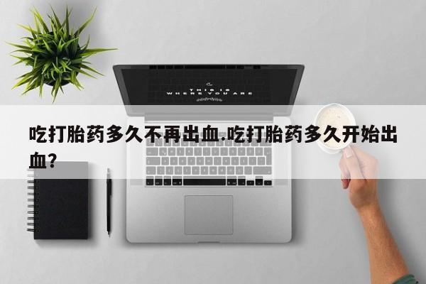米非米索如何购买吃打胎药多久不再出血.吃打胎药多久开始出血？