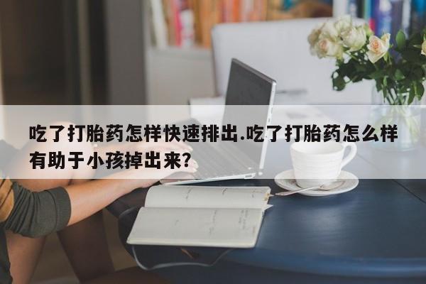 米非米索如何购买吃了打胎药怎样快速排出.吃了打胎药怎么样有助于小孩掉出来？