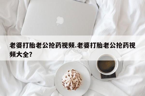 米非米索如何购买老婆打胎老公抢药视频.老婆打胎老公抢药视频大全？