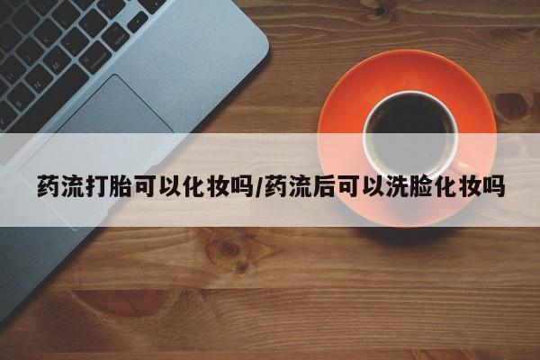 米非米索如何购买药流打胎可以化妆吗/药流后可以洗脸化妆吗
