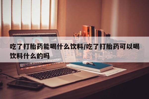米非米索如何购买吃了打胎药能喝什么饮料/吃了打胎药可以喝饮料什么的吗