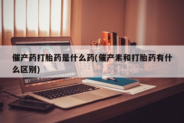 米非米索如何购买催产药打胎药是什么药(催产素和打胎药有什么区别)