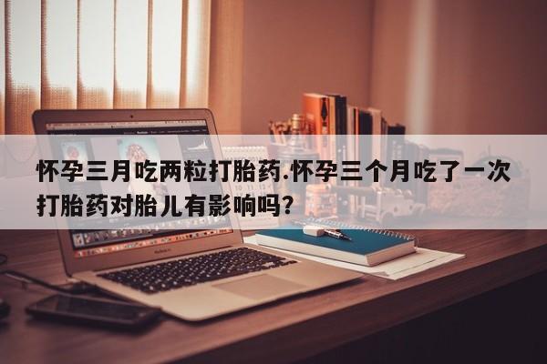 米非米索如何购买怀孕三月吃两粒打胎药.怀孕三个月吃了一次打胎药对胎儿有影响吗？