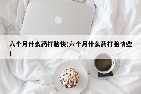 米非米索如何购买六个月什么药打胎快(六个月什么药打胎快些)