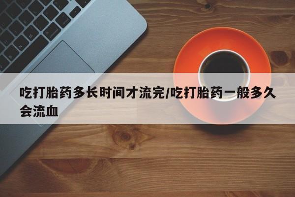 米非米索如何购买吃打胎药多长时间才流完/吃打胎药一般多久会流血