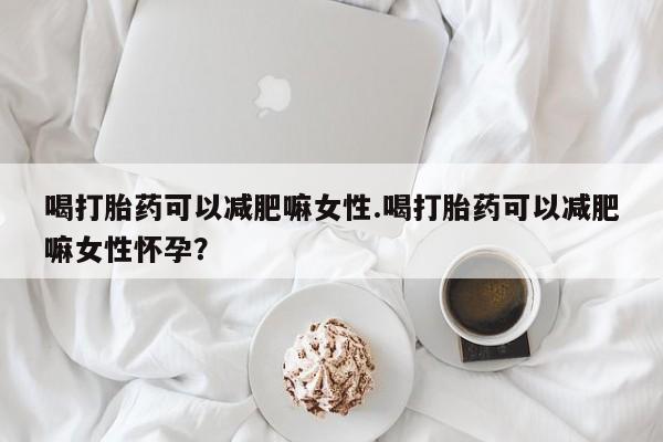 米非米索如何购买喝打胎药可以减肥嘛女性.喝打胎药可以减肥嘛女性怀孕？
