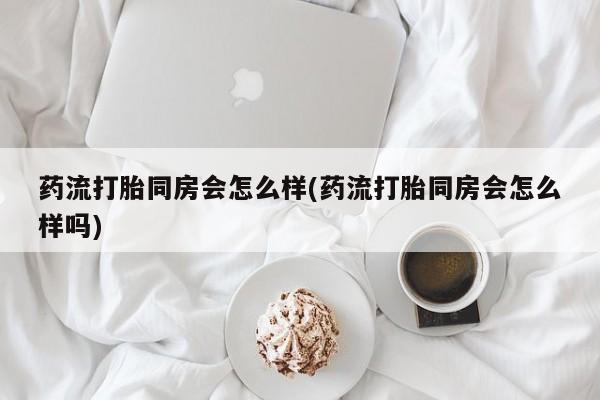 米非米索如何购买药流打胎同房会怎么样(药流打胎同房会怎么样吗)