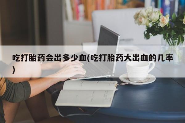 米非米索如何购买吃打胎药会出多少血(吃打胎药大出血的几率)