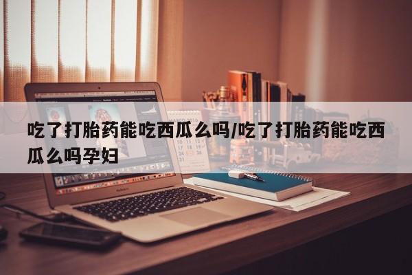 米非米索如何购买吃了打胎药能吃西瓜么吗/吃了打胎药能吃西瓜么吗孕妇