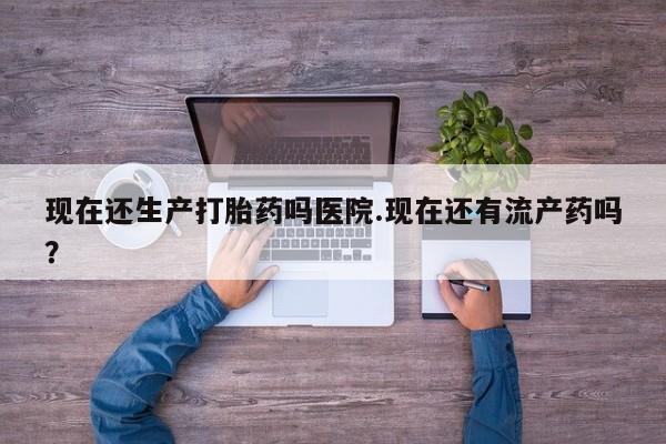 米非米索如何购买现在还生产打胎药吗医院.现在还有流产药吗？
