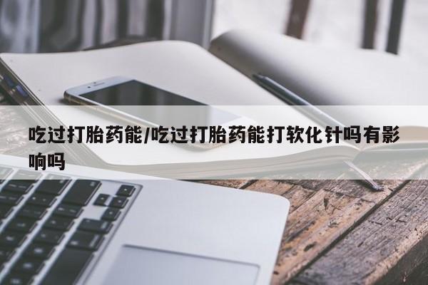 米非米索如何购买吃过打胎药能/吃过打胎药能打软化针吗有影响吗