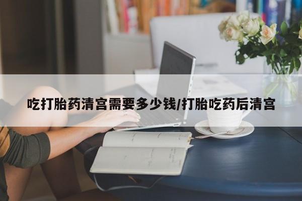 米非米索如何购买吃打胎药清宫需要多少钱/打胎吃药后清宫
