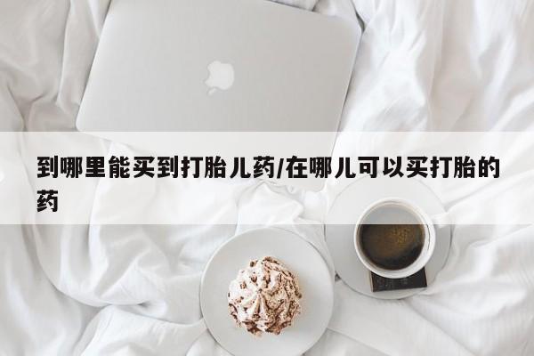 米非米索如何购买到哪里能买到打胎儿药/在哪儿可以买打胎的药