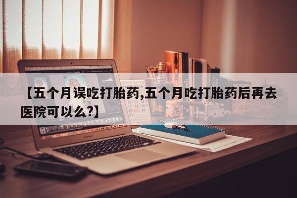 米非米索如何购买【五个月误吃打胎药,五个月吃打胎药后再去医院可以么?】