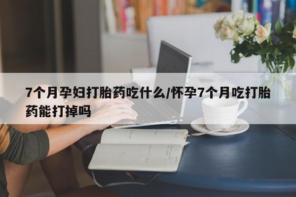 米非米索如何购买7个月孕妇打胎药吃什么/怀孕7个月吃打胎药能打掉吗