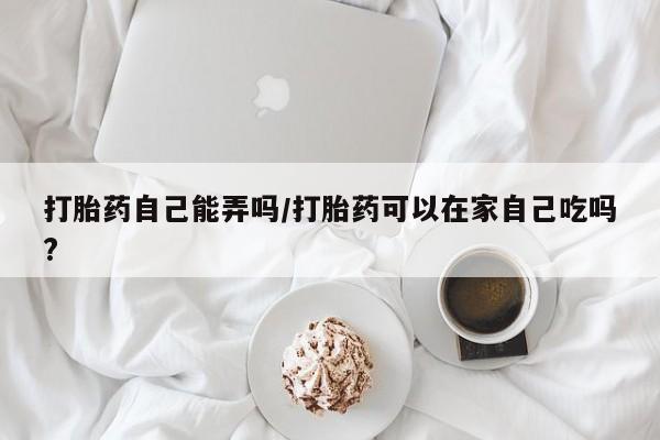 米非米索如何购买打胎药自己能弄吗/打胎药可以在家自己吃吗?