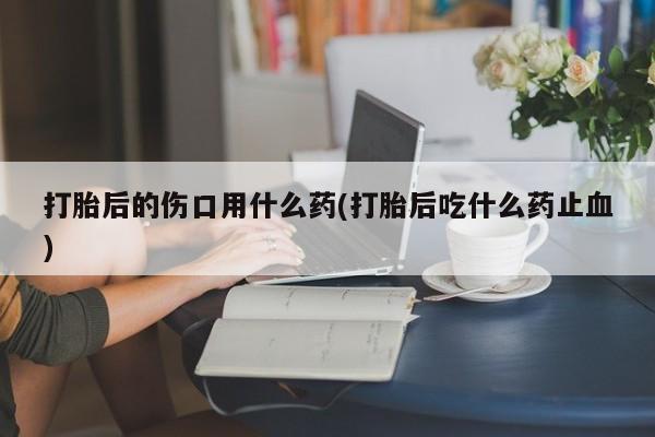 米非米索如何购买打胎后的伤口用什么药(打胎后吃什么药止血)