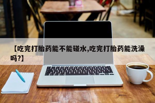 米非米索如何购买【吃完打胎药能不能碰水,吃完打胎药能洗澡吗?】