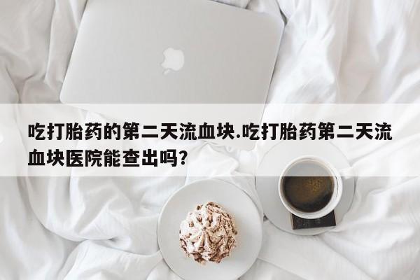 米非米索如何购买吃打胎药的第二天流血块.吃打胎药第二天流血块医院能查出吗？