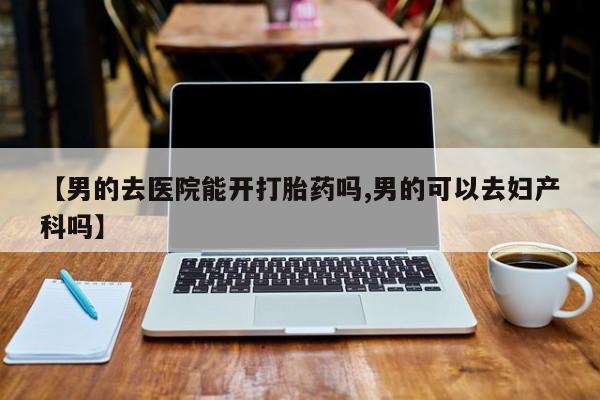 米非米索如何购买【男的去医院能开打胎药吗,男的可以去妇产科吗】