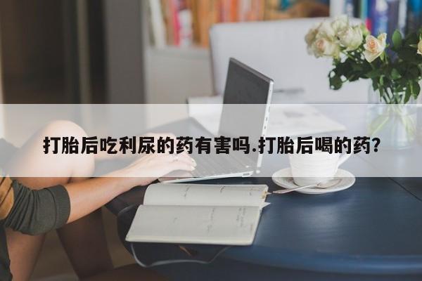 米非米索如何购买打胎后吃利尿的药有害吗.打胎后喝的药？