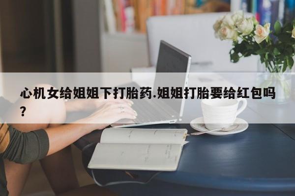 米非米索如何购买心机女给姐姐下打胎药.姐姐打胎要给红包吗？