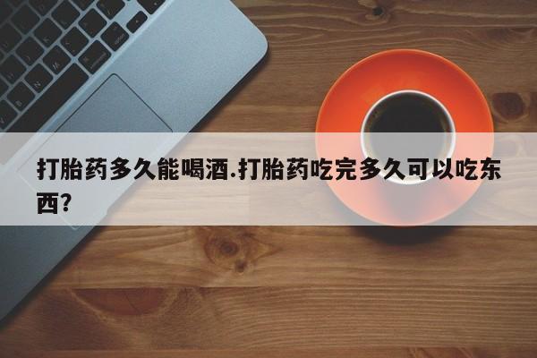 米非米索如何购买打胎药多久能喝酒.打胎药吃完多久可以吃东西？