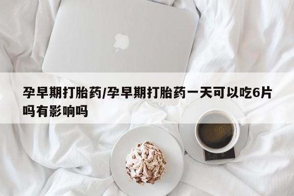 米非米索如何购买孕早期打胎药/孕早期打胎药一天可以吃6片吗有影响吗