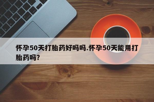 米非米索如何购买怀孕50天打胎药好吗吗.怀孕50天能用打胎药吗?